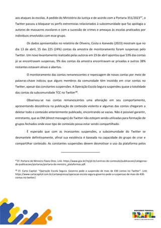 aos ataques às escolas. A pedido do Ministério da Justiça e de acordo com a Portaria 351/202347, o
Twitter passou a bloquear os perfis extremistas relacionados à subcomunidade que faz apologia a
autores de massacres escolares e com a sucessão de crimes e ameaças às escolas praticados por
indivíduos envolvidos com esse grupo.
Os dados apresentados no relatório de Oliveira, Costa e Azevedo (2023) mostram que no
dia 13 de abril, 55 das 225 (24%) contas da amostra de monitoramento foram suspensas pelo
Twitter. Um novo levantamento realizado pelas autoras em 19 de abril apontou que 53% das contas
já se encontravam suspensas, 9% das contas da amostra encontravam-se privadas e outros 38%
restantes estavam ativas e abertas.
O monitoramento das contas remanescentes e repescagem de novas contas por meio de
palavras-chave indicou que alguns membros da comunidade têm insistido em criar contas no
Twitter, apesar das constantes suspensões. A Operação Escola Segura suspendeu quase a totalidade
das contas da subcomunidade TCC no Twitter48.
Observou-se nas contas remanescentes uma alteração em seu comportamento,
apresentando desistência na publicação de conteúdo violento e algumas das contas chegaram a
deletar todo o conteúdo anteriormente publicado, encontrando-se vazias. Não é possível garantir,
entretanto, que as DM (direct messages) do Twitter não estejam sendo utilizadas para formação de
grupos fechados onde esse tipo de conteúdo possa estar sendo compartilhado.
É esperado que com as incessantes suspensões, a subcomunidade do Twitter se
desmantele definitivamente, afinal sua existência é baseada na capacidade do grupo de criar e
compartilhar conteúdo. As constantes suspensões devem desmotivar o uso da plataforma pelos
47
Cf. Portaria do Ministro Flavio Dino. Link: https://www.gov.br/mj/pt-br/centrais-de-conteudo/publicacoes/categorias-
de-publicacoes/portarias/portaria-do-ministro_plataformas.pdf.
48
Cf. Carta Capital: “Operação Escola Segura: Governo pede a suspensão de mais de 430 contas no Twitter”. Link:
https://www.cartacapital.com.br/cartaexpressa/operacao-escola-segura-governo-pede-a-suspensao-de-mais-de-430-
contas-no-twitter/.
 