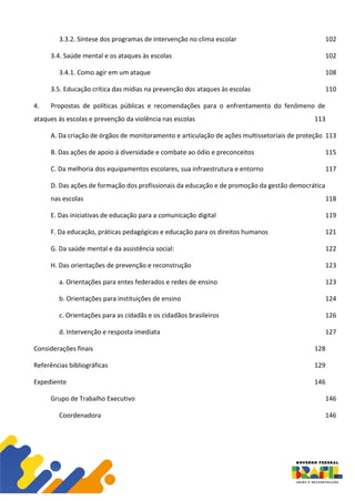 3.3.2. Síntese dos programas de intervenção no clima escolar 102
3.4. Saúde mental e os ataques às escolas 102
3.4.1. Como agir em um ataque 108
3.5. Educação crítica das mídias na prevenção dos ataques às escolas 110
4. Propostas de políticas públicas e recomendações para o enfrentamento do fenômeno de
ataques às escolas e prevenção da violência nas escolas 113
A. Da criação de órgãos de monitoramento e articulação de ações multissetoriais de proteção 113
B. Das ações de apoio à diversidade e combate ao ódio e preconceitos 115
C. Da melhoria dos equipamentos escolares, sua infraestrutura e entorno 117
D. Das ações de formação dos profissionais da educação e de promoção da gestão democrática
nas escolas 118
E. Das iniciativas de educação para a comunicação digital 119
F. Da educação, práticas pedagógicas e educação para os direitos humanos 121
G. Da saúde mental e da assistência social: 122
H. Das orientações de prevenção e reconstrução 123
a. Orientações para entes federados e redes de ensino 123
b. Orientações para instituições de ensino 124
c. Orientações para as cidadãs e os cidadãos brasileiros 126
d. Intervenção e resposta imediata 127
Considerações finais 128
Referências bibliográficas 129
Expediente 146
Grupo de Trabalho Executivo 146
Coordenadora 146
 