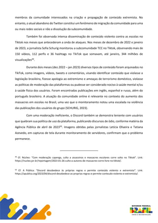 membros da comunidade interessados na criação e propagação de conteúdo extremista. No
entanto, o atual abandono do Twitter constitui um fenômeno de migração da comunidade para uma
ou mais redes sociais e não a dissolução da subcomunidade.
Também foi observada intensa disseminação de conteúdo violento contra as escolas no
Tiktok nos meses que antecederam a onda de ataques. Nos meses de dezembro de 2022 e janeiro
de 2023, a jornalista Sofia Schurig monitorou a subcomunidade TCC no Tiktok, observando mais de
150 vídeos, 112 perfis e 36 hashtags no TikTok que somavam, até janeiro, 344 milhões de
visualizações49.
Durante dois meses (dez.2022 – jan.2023) diversos tipos de conteúdo foram arquivados no
TikTok, como imagens, vídeos, tweets e comentários, visando identificar conteúdo que violasse a
legislação brasileira, fizesse apologia ao extremismo e ameaças de terrorismo doméstico, violasse
as políticas de moderação das plataformas ou pudesse ser considerado nocivo à saúde mental e/ou
à saúde física dos usuários. Foram encontradas publicações em inglês, espanhol e russo, além do
português brasileiro. A atuação da comunidade online é relevante no contexto do aumento dos
massacres em escolas no Brasil, uma vez que o monitoramento notou uma escalada na violência
das publicações dos usuários do grupo (SCHURIG, 2023).
Com uma moderação ineficiente, o Discord também se demonstra leniente com usuários
que quebram sua política de uso da plataforma, publicando discursos de ódio, conforme matéria da
Agência Pública de abril de 202350. Imagens obtidas pelas jornalistas Letícia Oliveira e Tatiana
Azevedo, em capturas de tela durante monitoramento de servidores, confirmam que o problema
permanece.
49
Cf. Núcleo: “Com moderação capenga, culto a assassinos e massacres escolares corre solto no Tiktok”. Link:
https://nucleo.jor.br/reportagem/2023-01-26-culto-a-autores-de-massacres-corre-livre-no-tiktok/.
50
Cf. A Pública: “Discord desobedece às próprias regras e permite conteúdo violento e extremista”. Link:
https://apublica.org/2023/04/discord-desobedece-as-proprias-regras-e-permite-conteudo-violento-e-extremista/.
 