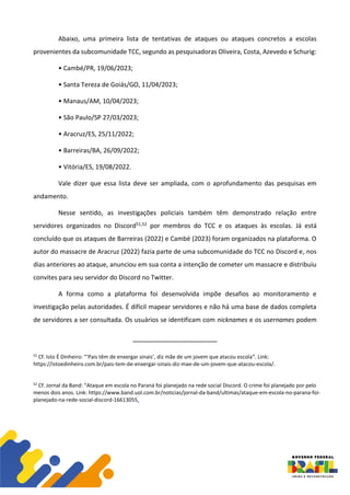 Abaixo, uma primeira lista de tentativas de ataques ou ataques concretos a escolas
provenientes da subcomunidade TCC, segundo as pesquisadoras Oliveira, Costa, Azevedo e Schurig:
• Cambé/PR, 19/06/2023;
• Santa Tereza de Goiás/GO, 11/04/2023;
• Manaus/AM, 10/04/2023;
• São Paulo/SP 27/03/2023;
• Aracruz/ES, 25/11/2022;
• Barreiras/BA, 26/09/2022;
• Vitória/ES, 19/08/2022.
Vale dizer que essa lista deve ser ampliada, com o aprofundamento das pesquisas em
andamento.
Nesse sentido, as investigações policiais também têm demonstrado relação entre
servidores organizados no Discord51,52 por membros do TCC e os ataques às escolas. Já está
concluído que os ataques de Barreiras (2022) e Cambé (2023) foram organizados na plataforma. O
autor do massacre de Aracruz (2022) fazia parte de uma subcomunidade do TCC no Discord e, nos
dias anteriores ao ataque, anunciou em sua conta a intenção de cometer um massacre e distribuiu
convites para seu servidor do Discord no Twitter.
A forma como a plataforma foi desenvolvida impõe desafios ao monitoramento e
investigação pelas autoridades. É difícil mapear servidores e não há uma base de dados completa
de servidores a ser consultada. Os usuários se identificam com nicknames e os usernames podem
51
Cf. Isto É Dinheiro: “‘Pais têm de enxergar sinais’, diz mãe de um jovem que atacou escola”. Link:
https://istoedinheiro.com.br/pais-tem-de-enxergar-sinais-diz-mae-de-um-jovem-que-atacou-escola/.
52
Cf. Jornal da Band: “Ataque em escola no Paraná foi planejado na rede social Discord. O crime foi planejado por pelo
menos dois anos. Link: https://www.band.uol.com.br/noticias/jornal-da-band/ultimas/ataque-em-escola-no-parana-foi-
planejado-na-rede-social-discord-16613055.
 