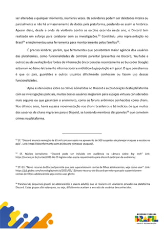ser alterados a qualquer momento, inúmeras vezes. Os servidores podem ser deletados inteira ou
parcialmente e não há armazenamento de dados pela plataforma, perdendo-se assim o histórico.
Apesar disso, desde a onda de violência contra as escolas ocorrida neste ano, o Discord tem
realizado um esforço para colaborar com as investigações.53 Constituiu uma representação no
Brasil54 e implementou uma ferramenta para monitoramento pelas famílias55.
É preciso lembrar, porém, que ferramentas que possibilitam maior agência dos usuários
das plataformas, como funcionalidades de controle parental (presentes no Discord, YouTube e
outros) ou de avaliação das fontes de informação (incorporadas recentemente ao buscador Google)
esbarram no baixo letramento informacional e midiático da população em geral. O que percebemos
é que os pais, guardiões e outros usuários dificilmente conhecem ou fazem uso dessas
funcionalidades.
Após as denúncias sobre os crimes cometidos no Discord e a colaboração desta plataforma
com as investigações policiais, muitos desses usuários migraram para espaços virtuais considerados
mais seguros ou que garantem o anonimato, como os fóruns anônimos conhecidos como chans.
Nos últimos anos, havia escassa movimentação nos chans brasileiros e há indícios de que muitos
dos usuários de chans migraram para o Discord, se tornando membros das panelas56 que cometem
crimes na plataforma.
53
Cf. “Discord anuncia remoção de 65 mil contas e apoio na apreensão de 300 suspeitos de planejar ataques a escolas no
país”. Link: https://desinformante.com.br/discord-remocao-ataques/.
54
Cf. Núcleo Jornalismo: “Discord pode ser incluído em audiência na câmara sobre big tech” Link:
https://nucleo.jor.br/curtas/2023-06-27-legisla-redes-capta-requerimento-para-discord-participar-de-audiencia/.
55
Cf. G1: “Novo recurso do Discord permite que pais supervisionem contas de filhos adolescentes; veja como usar”. Link:
https://g1.globo.com/tecnologia/noticia/2023/07/12/novo-recurso-do-discord-permite-que-pais-supervisionem-
contas-de-filhos-adolescentes-veja-como-usar.ghtml.
56
Panelas são pequenos grupos de adolescentes e jovens adultos que se reúnem em servidores privados na plataforma
Discord. Estes grupos são estanques, ou seja, dificilmente aceitam a entrada de usuários desconhecidos.
 