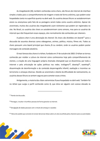 As imageboards (IB), também conhecidas como chans, são fóruns de internet de interface
simples criados para o compartilhamento de imagem e texto de forma anônima, que podem estar
hospedados tanto na superfície quanto na dark web. Os usuários desses fóruns se autodenominam
anons ou anonymous pelo fato de as postagens serem todas como usuário anônimo. Apesar do
anonimato, muitos dos usuários das imageboards usam nicknames que podem ser registrados no
site. No Brasil, os usuários dos chans se autodenominam como annons, mas para os usuários de
internet que não frequentam esses espaços, eles normalmente são conhecidos por channers.
A palavra chan é uma abreviação de channel. Os chans são divididos em boards57 para a
discussão de assuntos diversos como videogames, animes, política, música, filmes etc. Todos os
chans possuem uma board principal que chama /b ou random, onde os usuários podem postar
mensagens de conteúdo aleatório.
O mais famoso dos chans é o 4chan, fundado em 1º de outubro de 2003. O 4chan se tornou
conhecido por moldar a cultura da internet como conhecemos hoje pelo compartilhamento de
memes, a criação de uma linguagem própria chamada chanspeak que se disseminou por toda a
internet e pela articulação de ações políticas nas redes. trollagens58, doxxing59, swatting60,
disseminação de desinformação e de conteúdo depornografia infantil, exaltação e incentivo ao
terrorismo e ameaças diversas. Devido ao anonimato e diante da dificuldade de rastreamento, os
usuários desses fóruns se sentem seguros para cometer esses crimes.
Antigamente, a maioria dos chans extremistas ficava hospedada na dark web. Também foi
no 4chan que surgiu o perfil conhecido como Q, que dizia ser alguém com acesso elevado às
57
Painéis de discussão.
58
Perseguir, insultar e humilhar pessoas de forma gratuita na internet.
59
Divulgação de dados pessoais com o intuito de ameaçar e assediar.
60
Tática de assédio que consiste em enviar denúncias falsas sobre um alvo escolhido pelos channers para as autoridades
 