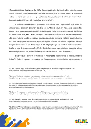 informações sigilosas do governo dos EUA e disseminava teorias da conspiração a respeito, criando
assim o movimento conspiratório de atuação internacional conhecido como QAnon61. O movimento
acabou por migrar para um chan próprio, chamado 8kun, que teve muita influência na articulação
da invasão ao Capitólio ocorrida no dia 6 de janeiro de 2021.
O primeiro chan extremista brasileiro a ficar famoso foi o Dogolachan62, que teve a sua
primeira versão criada em dezembro de 2013 por M.V.S.M. O fórum era hospedado na superfície
da web e teve suas atividades finalizadas em 2018 após o encerramento do registro do domínio do
site. Em maio de 2018, M.V.S.M foi preso pela Operação Bravata63, acusado de cometer crimes de
ódio como racismo, coação no curso do processo, associação criminosa, incitação ao cometimento
de crimes, divulgação e disponibilização de pornografia infantil e terrorismo. Ele já havia sido alvo
da Operação Intolerância em 22 de março de 201264 por planejar um atentado na Universidade de
Brasília ao lado de seu comparsa E.E.R.S. Os dois tinham como alvo principal a blogueira, ativista
feminista e professora da Universidade Federal do Ceará, Dolores "Lola" Aronovich65.
É sabido que o atirador do massacre de Realengo foi incentivado e se inspirou em blogs
de ódio66. Após o massacre de Suzano, os frequentadores do Dogolachan comemoraram o
61
Cf. BBC: “QAnon: o que é e de onde veio o grupo que participou da invasão ao Congresso dos EUA” Link:
https://www.bbc.com/portuguese/internacional-55577322.
62
Cf. Ponte: “Racistas e frustrados, internautas extremistas promovem ataques a mulheres”. Link:
https://ponte.org/racistas-e-frustrados-hackers-de-extrema-direita-promovem-ataques-a-mulheres/.
63
Cf. G1.: “PF prende uma pessoa em operação contra racismo, ameaça, incitação e terrorismo praticados na internet”.
Link: https://g1.globo.com/pr/parana/noticia/pf-faz-operacao-contra-crimes-de-racismo-ameaca-e-incitacao-e-
terrorismo-praticados-na-internet.ghtml.
64
Cf. Exame: “Presos, autores de site racista e homofóbico planejavam massacre na UnB”. Link:
https://exame.com/brasil/presos-autores-de-site-racista-e-homofobico-planejavam-massacre/.
65
Cf. The Intercept: “O dia em que o cara que quis me destruir foi condenado a 41 anos de prisão”. Link:
https://www.intercept.com.br/2018/12/21/prisao-do-misogino-marcelo-mello/
66
Cf. O Tempo: “Polícia Federal prende dois homens que apoiaram o autor do massacre de Realengo na internet”. Link:
https://www.otempo.com.br/economia/policia-federal-prende-dois-homens-que-apoiaram-o-autor-do-massacre- de-
 
