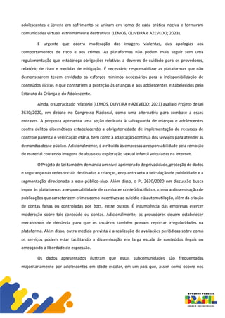 adolescentes e jovens em sofrimento se uniram em torno de cada prática nociva e formaram
comunidades virtuais extremamente destrutivas (LEMOS, OLIVEIRA e AZEVEDO; 2023).
É urgente que ocorra moderação das imagens violentas, das apologias aos
comportamentos de risco e aos crimes. As plataformas não podem mais seguir sem uma
regulamentação que estabeleça obrigações relativas a deveres de cuidado para os provedores,
relatório de risco e medidas de mitigação. É necessário responsabilizar as plataformas que não
demonstrarem terem envidado os esforços mínimos necessários para a indisponibilização de
conteúdos ilícitos e que contrariem a proteção às crianças e aos adolescentes estabelecidos pelo
Estatuto da Criança e do Adolescente.
Ainda, o supracitado relatório (LEMOS, OLIVEIRA e AZEVEDO; 2023) avalia o Projeto de Lei
2630/2020, em debate no Congresso Nacional, como uma alternativa para combate a esses
entraves. A proposta apresenta uma seção dedicada à salvaguarda de crianças e adolescentes
contra delitos cibernéticos estabelecendo a obrigatoriedade de implementação de recursos de
controle parental e verificação etária, bem como a adaptação contínua dos serviços para atender às
demandas desse público. Adicionalmente, é atribuída às empresas a responsabilidade pela remoção
de material contendo imagens de abuso ou exploração sexual infantil veiculadas na internet.
O Projeto de Lei também demanda um nível aprimorado de privacidade, proteção de dados
e segurança nas redes sociais destinadas a crianças, enquanto veta a veiculação de publicidade e a
segmentação direcionada a esse público-alvo. Além disso, o PL 2630/2020 em discussão busca
impor às plataformas a responsabilidade de combater conteúdos ilícitos, como a disseminação de
publicações que caracterizem crimes como incentivos ao suicídio e à automutilação, além da criação
de contas falsas ou controladas por bots, entre outros. É incumbência das empresas exercer
moderação sobre tais conteúdo ou contas. Adicionalmente, os provedores devem estabelecer
mecanismos de denúncia para que os usuários também possam reportar irregularidades na
plataforma. Além disso, outra medida prevista é a realização de avaliações periódicas sobre como
os serviços podem estar facilitando a disseminação em larga escala de conteúdos ilegais ou
ameaçando a liberdade de expressão.
Os dados apresentados ilustram que essas subcomunidades são frequentadas
majoritariamente por adolescentes em idade escolar, em um país que, assim como ocorre nos
 