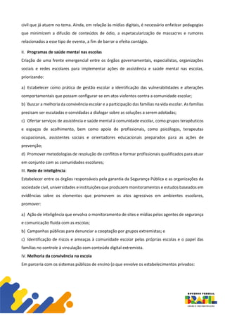 civil que já atuem no tema. Ainda, em relação às mídias digitais, é necessário enfatizar pedagogias
que minimizem a difusão de conteúdos de ódio, a espetacularização de massacres e rumores
relacionados a esse tipo de evento, a fim de barrar o efeito contágio.
II. Programas de saúde mental nas escolas
Criação de uma frente emergencial entre os órgãos governamentais, especialistas, organizações
sociais e redes escolares para implementar ações de assistência e saúde mental nas escolas,
priorizando:
a) Estabelecer como prática de gestão escolar a identificação das vulnerabilidades e alterações
comportamentais que possam configurar-se em atos violentos contra a comunidade escolar;
b) Buscar a melhoria da convivência escolar e a participação das famílias na vida escolar. As famílias
precisam ser escutadas e convidadas a dialogar sobre as soluções a serem adotadas;
c) Ofertar serviços de assistência e saúde mental à comunidade escolar, como grupos terapêuticos
e espaços de acolhimento, bem como apoio de profissionais, como psicólogos, terapeutas
ocupacionais, assistentes sociais e orientadores educacionais preparados para as ações de
prevenção;
d) Promover metodologias de resolução de conflitos e formar profissionais qualificados para atuar
em conjunto com as comunidades escolares;
III. Rede de inteligência:
Estabelecer entre os órgãos responsáveis pela garantia da Segurança Pública e as organizações da
sociedade civil, universidades e instituições que produzem monitoramentos e estudos baseados em
evidências sobre os elementos que promovem os atos agressivos em ambientes escolares,
promover:
a) Ação de inteligência que envolva o monitoramento de sites e mídias pelos agentes de segurança
e comunicação fluida com as escolas;
b) Campanhas públicas para denunciar a cooptação por grupos extremistas; e
c) Identificação de riscos e ameaças à comunidade escolar pelas próprias escolas e o papel das
famílias no controle à vinculação com conteúdo digital extremista.
IV. Melhoria da convivência na escola
Em parceria com os sistemas públicos de ensino (o que envolve os estabelecimentos privados:
 