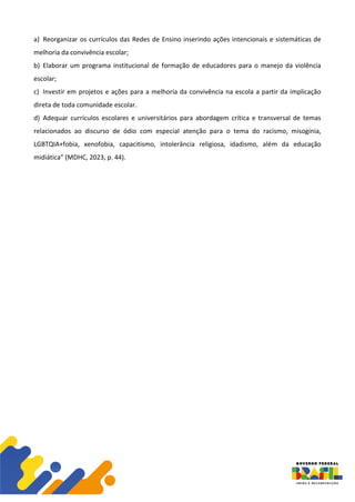 a) Reorganizar os currículos das Redes de Ensino inserindo ações intencionais e sistemáticas de
melhoria da convivência escolar;
b) Elaborar um programa institucional de formação de educadores para o manejo da violência
escolar;
c) Investir em projetos e ações para a melhoria da convivência na escola a partir da implicação
direta de toda comunidade escolar.
d) Adequar currículos escolares e universitários para abordagem crítica e transversal de temas
relacionados ao discurso de ódio com especial atenção para o tema do racismo, misoginia,
LGBTQIA+fobia, xenofobia, capacitismo, intolerância religiosa, idadismo, além da educação
midiática” (MDHC, 2023, p. 44).
 