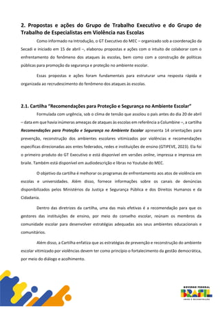 2. Propostas e ações do Grupo de Trabalho Executivo e do Grupo de
Trabalho de Especialistas em Violência nas Escolas
Como informado na Introdução, o GT Executivo do MEC – organizado sob a coordenação da
Secadi e iniciado em 15 de abril –, elaborou propostas e ações com o intuito de colaborar com o
enfrentamento do fenômeno dos ataques às escolas, bem como com a construção de políticas
públicas para promoção da segurança e proteção no ambiente escolar.
Essas propostas e ações foram fundamentais para estruturar uma resposta rápida e
organizada ao recrudescimento do fenômeno dos ataques às escolas.
2.1. Cartilha “Recomendações para Proteção e Segurança no Ambiente Escolar”
Formulada com urgência, sob o clima de tensão que assolou o país antes do dia 20 de abril
– data em que havia inúmeras ameaças de ataques às escolas em referência a Columbine –, a cartilha
Recomendações para Proteção e Segurança no Ambiente Escolar apresenta 14 orientações para
prevenção, reconstrução dos ambientes escolares vitimizados por violências e recomendações
específicas direcionadas aos entes federados, redes e instituições de ensino (GTIPEVE, 2023). Ela foi
o primeiro produto do GT Executivo e está disponível em versões online, impressa e impressa em
braile. Também está disponível em audiodescrição e libras no Youtube do MEC.
O objetivo da cartilha é melhorar os programas de enfrentamento aos atos de violência em
escolas e universidades. Além disso, fornece informações sobre os canais de denúncias
disponibilizados pelos Ministérios da Justiça e Segurança Pública e dos Direitos Humanos e da
Cidadania.
Dentro das diretrizes da cartilha, uma das mais efetivas é a recomendação para que os
gestores das instituições de ensino, por meio do conselho escolar, reúnam os membros da
comunidade escolar para desenvolver estratégias adequadas aos seus ambientes educacionais e
comunitários.
Além disso, a Cartilha enfatiza que as estratégias de prevenção e reconstrução do ambiente
escolar vitimizado por violências devem ter como princípio o fortalecimento da gestão democrática,
por meio do diálogo e acolhimento.
 