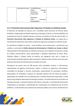 Convivência Escolar (FLACSO/Brasil)
Victor Grampa
(Ouvidoria das
Polícias/SP)
Mediador:
Yann Evanovick
(Secadi/MEC)
2.4. 1º Seminário Internacional sobre Segurança e Proteção no Ambiente Escolar
O Ministério da Educação em parceria com a Faculdade Latino Americana de Ciências Sociais
(FLACSO) e a Organização das Nações Unidas para a Educação, a Ciência e a Cultura (UNESCO), sob
proposição do Grupo de Trabalho Executivo, promoveu em Brasília no final de maio de 2023, o I
Seminário Internacional sobre Segurança e Proteção no Ambiente Escolar, um espaço para o
intercâmbio de experiências sobre ações e políticas de segurança e proteção no ambiente escolar.
As experiências relatadas no evento – tanto brasileiras como internacionais –contribuíram para
subsidiar a construção da Política Nacional de Enfrentamento à Violência nas Escolas no Brasil,
elaborada pelo GT de Especialistas em Violência nas Escolas, com o objetivo de assessorar o Grupo
de Trabalho Interministerial. Foram apresentadas e debatidas experiências do Brasil, África,
Colômbia, México e Estados Unidos da América, que agregaram valor para a criação ou
aprimoramento de política públicas sobre convivência e violência escolar no Brasil, assim como para
desenhar alternativas de enfrentamento aos ataques às escolas.
Participaram do evento cerca de 300 pessoas entre convidados nacionais e internacionais,
representantes de agências internacionais, experts e técnicos de organismos internacionais,
autoridades da educação e assuntos relacionados, representantes de associações científicas,
pesquisadores de instituições e pesquisa em educação, gestores das três esferas de gestão e
organizações da sociedade civil, com destaque para o Conselho Nacional de Justiça (CNJ), a União
Nacional dos Dirigentes Municipais de Educação (Undime), o Conselho Nacional de Secretários de
Educação (Consed), a Campanha Nacional pelo Direito à Educação, a Confederação Nacional dos
Trabalhadores em Educação, a Confederação dos Trabalhadores em Estabelecimentos de Ensino
(CONTEE), a União Brasileira dos Estudantes Secundaristas (UBES), áreas técnicas do Ministério da
 