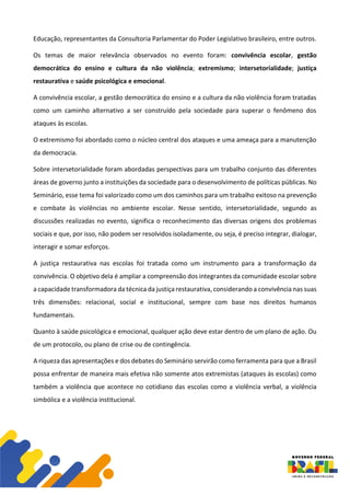Educação, representantes da Consultoria Parlamentar do Poder Legislativo brasileiro, entre outros.
Os temas de maior relevância observados no evento foram: convivência escolar, gestão
democrática do ensino e cultura da não violência; extremismo; intersetorialidade; justiça
restaurativa e saúde psicológica e emocional.
A convivência escolar, a gestão democrática do ensino e a cultura da não violência foram tratadas
como um caminho alternativo a ser construído pela sociedade para superar o fenômeno dos
ataques às escolas.
O extremismo foi abordado como o núcleo central dos ataques e uma ameaça para a manutenção
da democracia.
Sobre intersetorialidade foram abordadas perspectivas para um trabalho conjunto das diferentes
áreas de governo junto a instituições da sociedade para o desenvolvimento de políticas públicas. No
Seminário, esse tema foi valorizado como um dos caminhos para um trabalho exitoso na prevenção
e combate às violências no ambiente escolar. Nesse sentido, intersetorialidade, segundo as
discussões realizadas no evento, significa o reconhecimento das diversas origens dos problemas
sociais e que, por isso, não podem ser resolvidos isoladamente, ou seja, é preciso integrar, dialogar,
interagir e somar esforços.
A justiça restaurativa nas escolas foi tratada como um instrumento para a transformação da
convivência. O objetivo dela é ampliar a compreensão dos integrantes da comunidade escolar sobre
a capacidade transformadora da técnica da justiça restaurativa, considerando a convivência nas suas
três dimensões: relacional, social e institucional, sempre com base nos direitos humanos
fundamentais.
Quanto à saúde psicológica e emocional, qualquer ação deve estar dentro de um plano de ação. Ou
de um protocolo, ou plano de crise ou de contingência.
A riqueza das apresentações e dos debates do Seminário servirão como ferramenta para que a Brasil
possa enfrentar de maneira mais efetiva não somente atos extremistas (ataques às escolas) como
também a violência que acontece no cotidiano das escolas como a violência verbal, a violência
simbólica e a violência institucional.
 