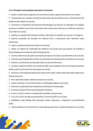 2.4.1. Principais recomendações elencadas no Seminário
• avaliar e implementar programas de convivência escolar e gestão democrática nas escolas;
• compreender que medidas meramente repressivas não são efetivas para o enfrentamento do
fenômeno dos ataques às escolas;
• reconhecer a importância de protocolos/metodologias que possam ser aplicados nas unidades
escolares e também nos territórios do entorno das escolas para evitar que as violências continuem
ocorrendo nas escolas;
• qualificar as equipes da Ouvidoria da Polícia, sobretudo, no combate ao racismo e à misoginia;
• elaborar protocolos de situações de violência intra e extraescolar para identificar casos
expressivos;
• inserir a temática convivência escolar no currículo;
• adotar um registro de notificação das violências nas escolas para que possam ser tratadas e
encaminhadas para os diversos setores dos governos;
• construir alternativas de ação e prevenção aos ataques às escolas conjuntamente com os alunos;
• estimular a participação das famílias nos protocolos de enfrentamento às violências nas escolas;
• orientar os profissionais de educação sobre os canais de denúncia;
• ressaltar o papel da Undime, do Consed, do MEC e da sociedade civil na construção de políticas
públicas para o enfrentamento dos ataques às escolas;
• aprimorar a formação dos policiais da ronda escolar sobre saúde mental, educação, segurança e
Direitos Humanos;
• falar sobre diversidade e Direitos Humanos nas escolas;
• avaliar e planejar o uso de ferramentas e metodologias digitais nas escolas;
• estimular o acolhimento dos estudantes e profissionais da educação;
• promover espaços efetivos de participação estudantil;
• ensinar e treinar o afeto e o respeito para combater o preconceito;
• criar uma cultura de segurança preventiva e convívio pacífico nas escolas;
• estabelecer maior diálogo entre educação, saúde e segurança – integrando e compartilhando
ações;
• retomar políticas de investimento em educação que garantam a implementação de um currículo
 