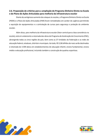 2.6. Proposição de critérios para a ampliação do Programa Dinheiro Direto na Escola
e do Plano de Ações Articuladas para melhoria da infraestrutura escolar
Diante do vertiginoso aumento dos ataques às escolas, o Programa Dinheiro Direto na Escola
(PDDE) e o Plano de Ações Articuladas (PAR) foram remodelados em caráter de urgência permitindo
a aquisição de equipamentos e a contratação de cursos para segurança e proteção do ambiente
escolar.
Além disso, para melhoria da infraestrutura escolar (fator central para a boa convivência na
escola), está em andamento a retomada das obras do Programa de Aceleração do Crescimento (PAC),
abrangendo todas as cinco regiões do país, bem como as 27 Unidades da Federação e as redes de
educação federal, estaduais, distrital e municipais. Ao todo, R$ 3,96 bilhões de reais serão destinados
à retomada de 3.599 obras em estabelecimentos de educação infantil, ensino fundamental, ensino
médio e educação profissional, incluindo também a construção de quadras esportivas.
 