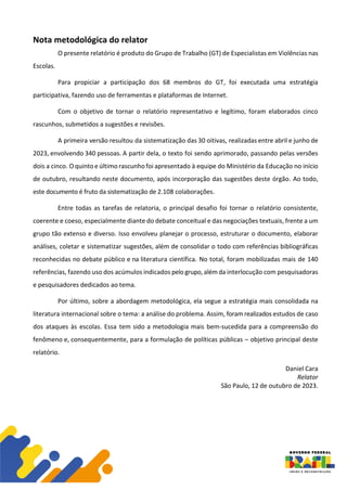 Nota metodológica do relator
O presente relatório é produto do Grupo de Trabalho (GT) de Especialistas em Violências nas
Escolas.
Para propiciar a participação dos 68 membros do GT, foi executada uma estratégia
participativa, fazendo uso de ferramentas e plataformas de Internet.
Com o objetivo de tornar o relatório representativo e legítimo, foram elaborados cinco
rascunhos, submetidos a sugestões e revisões.
A primeira versão resultou da sistematização das 30 oitivas, realizadas entre abril e junho de
2023, envolvendo 340 pessoas. A partir dela, o texto foi sendo aprimorado, passando pelas versões
dois a cinco. O quinto e último rascunhofoi apresentado à equipe do Ministério da Educação no início
de outubro, resultando neste documento, após incorporação das sugestões deste órgão. Ao todo,
este documento é fruto da sistematização de 2.108 colaborações.
Entre todas as tarefas de relatoria, o principal desafio foi tornar o relatório consistente,
coerente e coeso, especialmente diante do debate conceitual e das negociações textuais, frente a um
grupo tão extenso e diverso. Isso envolveu planejar o processo, estruturar o documento, elaborar
análises, coletar e sistematizar sugestões, além de consolidar o todo com referências bibliográficas
reconhecidas no debate público e na literatura científica. No total, foram mobilizadas mais de 140
referências, fazendo uso dos acúmulos indicados pelo grupo, além da interlocução com pesquisadoras
e pesquisadores dedicados ao tema.
Por último, sobre a abordagem metodológica, ela segue a estratégia mais consolidada na
literatura internacional sobre o tema: a análise do problema. Assim, foram realizados estudos de caso
dos ataques às escolas. Essa tem sido a metodologia mais bem-sucedida para a compreensão do
fenômeno e, consequentemente, para a formulação de políticas públicas – objetivo principal deste
relatório.
Daniel Cara
Relator
São Paulo, 12 de outubro de 2023.
 