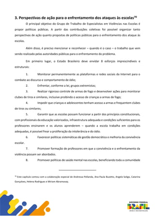 3. Perspectivas de ação para o enfrentamento dos ataques às escolas70
O principal objetivo do Grupo de Trabalho de Especialistas em Violências nas Escolas é
propor políticas públicas. A partir das contribuições coletivas foi possível organizar tanto
perspectivas de ação quanto propostas de políticas públicas para o enfrentamento dos ataque às
escolas.
Além disso, é preciso mencionar e reconhecer – quando é o caso – o trabalho que vem
sendo realizado pelas autoridades públicas para o enfrentamento do problema.
Em primeiro lugar, o Estado Brasileiro deve envidar 8 esforços imprescindíveis e
estruturais:
1. Monitorar permanentemente as plataformas e redes sociais da Internet para o
combate ao discurso e comportamento de ódio;
2. Enfrentar, conforme a lei, grupos extremistas;
3. Realizar rigoroso controle de armas de fogo e desenvolver ações para monitorar
clubes de tiros e similares, inclusive proibindo o acesso de crianças a armas de fogo;
4. Impedir que crianças e adolescentes tenham acesso a armas e frequentem clubes
de tiros ou similares;
5. Garantir que as escolas possam funcionar a partir dos princípios constitucionais,
com profissionais da educação valorizados, infraestrutura adequada e condições suficientes para os
professores ensinarem e os alunos aprenderem – quando a escola trabalha em condições
adequadas, é possível frear a proliferação da intolerância e do ódio.
6. Favorecer políticas sistemáticas de gestão democrática e melhoria da convivência
escolar.
7. Promover formação de professores em que a convivência e o enfrentamento da
violência possam ser abordados.
8. Promover políticas de saúde mental nas escolas, beneficiando toda a comunidade
70
Este capítulo contou com a colaboração especial de Andressa Pellanda, Ana Paula Buzetto, Angela Soligo, Catarina
Gonçalves, Helena Rodrigues e Miriam Abramovay.
 