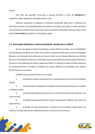 escolar.
Para além das questões estruturais, é preciso aumentar o setor de inteligência e
estabelecer ações federativas articuladas sobre o tema.
Ademais, superando as urgências, é necessário aprofundar ações para a melhoraria da
convivência escolar e da resolução pacífica de conflitos nas escolas, atuar sobre a saúde mental das
e dos estudantes e profissionais da educação, além de avançar na educação crítica das mídias. Essas
quatro macro-ações são urgentes e formuladas a seguir.
3.1. Articulação federativa e intersetorialidade: desafio para o SNAVE
No dia 3 de agosto de 2023 foi publicada no Diário Oficial da União a Lei nº 14.643/2023,
sancionada pelo presidente Luiz Inácio Lula da Silva e assinada também pelos ministros Margareth
Menezes da Purificação Costa (Ministra da Cultura), Silvio Luiz de Almeida (Ministro dos Direitos
Humanos e da Cidadania do Brasil), Camilo Sobreira de Santana (Ministro da Educação) e Flávio Dino
de Castro e Costa (Ministro da Justiça e Segurança Pública). A referida Lei institui o Sistema Nacional
de Acompanhamento e Combate à Violência nas Escolas (SNAVE) em articulação com estados,
Distrito Federal e municípios.
O SNAVE atuará, prioritariamente, em 5 ações:
1. produção de estudos, levantamentos e mapeamentos de ocorrências de violência
escolar;
2. sistematização e divulgação de medidas e soluções de gestão eficazes no combate
à violência escolar;
3. promoção de programas educacionais e sociais direcionados à formação de uma
cultura de paz;
4. prestação de assessoramento às escolas consideradas violentas, nos termos de
regulamento; e
5. prestação de apoio psicossocial a membros da comunidade escolar vítimas de
violência nas dependências de estabelecimento de ensino ou em seu entorno.
 