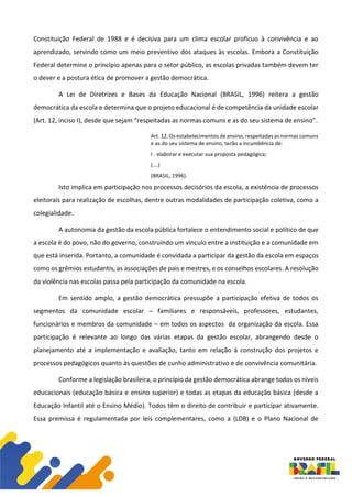 Constituição Federal de 1988 e é decisiva para um clima escolar profícuo à convivência e ao
aprendizado, servindo como um meio preventivo dos ataques às escolas. Embora a Constituição
Federal determine o princípio apenas para o setor público, as escolas privadas também devem ter
o dever e a postura ética de promover a gestão democrática.
A Lei de Diretrizes e Bases da Educação Nacional (BRASIL, 1996) reitera a gestão
democrática da escola e determina que o projeto educacional é de competência da unidade escolar
(Art. 12, inciso I), desde que sejam “respeitadas as normas comuns e as do seu sistema de ensino”.
Art. 12. Os estabelecimentos de ensino, respeitadas as normas comuns
e as do seu sistema de ensino, terão a incumbência de:
I - elaborar e executar sua proposta pedagógica;
(….)
(BRASIL, 1996).
Isto implica em participação nos processos decisórios da escola, a existência de processos
eleitorais para realização de escolhas, dentre outras modalidades de participação coletiva, como a
colegialidade.
A autonomia da gestão da escola pública fortalece o entendimento social e político de que
a escola é do povo, não do governo, construindo um vínculo entre a instituição e a comunidade em
que está inserida. Portanto, a comunidade é convidada a participar da gestão da escola em espaços
como os grêmios estudantis, as associações de pais e mestres, e os conselhos escolares. A resolução
da violência nas escolas passa pela participação da comunidade na escola.
Em sentido amplo, a gestão democrática pressupõe a participação efetiva de todos os
segmentos da comunidade escolar – familiares e responsáveis, professores, estudantes,
funcionários e membros da comunidade – em todos os aspectos da organização da escola. Essa
participação é relevante ao longo das várias etapas da gestão escolar, abrangendo desde o
planejamento até a implementação e avaliação, tanto em relação à construção dos projetos e
processos pedagógicos quanto às questões de cunho administrativo e de convivência comunitária.
Conforme a legislação brasileira, o princípio da gestão democrática abrange todos os níveis
educacionais (educação básica e ensino superior) e todas as etapas da educação básica (desde a
Educação Infantil até o Ensino Médio). Todos têm o direito de contribuir e participar ativamente.
Essa premissa é regulamentada por leis complementares, como a (LDB) e o Plano Nacional de
 