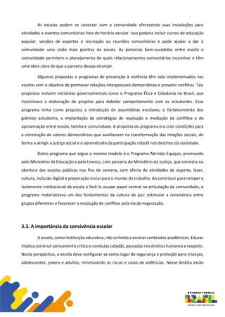 As escolas podem se conectar com a comunidade oferecendo suas instalações para
atividades e eventos comunitários fora do horário escolar. Isso poderia incluir cursos de educação
popular, sessões de esportes e recreação ou reuniões comunitárias e pode ajudar a dar à
comunidade uma visão mais positiva da escola. As parcerias bem-sucedidas entre escola e
comunidade permitem o planejamento de quais relacionamentos comunitários incentivar e têm
uma ideia clara do que a parceria deseja alcançar.
Algumas propostas e programas de prevenção à violência têm sido implementados nas
escolas com o objetivo de promover relações interpessoais democráticas e prevenir conflitos. Tais
propostas incluem iniciativas governamentais como o Programa Ética e Cidadania no Brasil, que
incentivava a elaboração de projetos para debater comportamento com os estudantes. Esse
programa tinha como proposta a introdução de assembleias escolares, o fortalecimento dos
grêmios estudantis, a implantação de estratégias de resolução e mediação de conflitos e de
aproximação entre escola, família e comunidade. A proposta do programa era criar condições para
a construção de valores democráticos que auxiliassem na transformação das relações sociais, de
forma a atingir a justiça social e o aprendizado da participação cidadã nos destinos da sociedade.
Outro programa que segue o mesmo modelo é o Programa Abrindo Espaços, promovido
pelo Ministério da Educação e pela Unesco, com parceria do Ministério da Justiça, que consistia na
abertura das escolas públicas nos fins de semana, com oferta de atividades de esporte, lazer,
cultura, inclusão digital e preparação inicial para o mundo do trabalho. Ao contribuir para romper o
isolamento institucional da escola e fazê-la ocupar papel central na articulação da comunidade, o
programa materializava um dos fundamentos da cultura de paz: estimular a convivência entre
grupos diferentes e favorecer a resolução de conflitos pela via da negociação.
3.3. A importância da convivência escolar
A escola, como instituição educativa, não se limita a ensinar conteúdos acadêmicos. Educar
implica construir pensamento crítico e condutas cidadãs, pautadas nos direitos humanos e respeito.
Nesta perspectiva, a escola deve configurar-se como lugar de segurança e proteção para crianças,
adolescentes, jovens e adultos, minimizando os riscos e casos de violências. Nesse âmbito estão
 