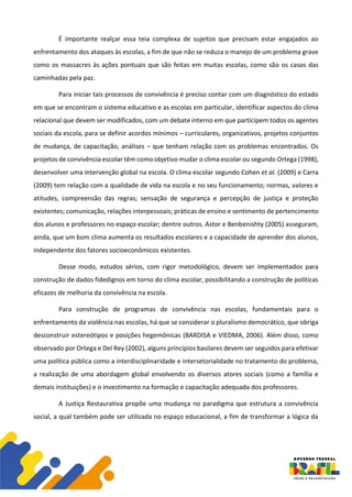 É importante realçar essa teia complexa de sujeitos que precisam estar engajados ao
enfrentamento dos ataques às escolas, a fim de que não se reduza o manejo de um problema grave
como os massacres às ações pontuais que são feitas em muitas escolas, como são os casos das
caminhadas pela paz.
Para iniciar tais processos de convivência é preciso contar com um diagnóstico do estado
em que se encontram o sistema educativo e as escolas em particular, identificar aspectos do clima
relacional que devem ser modificados, com um debate interno em que participem todos os agentes
sociais da escola, para se definir acordos mínimos – curriculares, organizativos, projetos conjuntos
de mudança, de capacitação, análises – que tenham relação com os problemas encontrados. Os
projetos de convivência escolar têm como objetivo mudar o clima escolar ou segundo Ortega (1998),
desenvolver uma intervenção global na escola. O clima escolar segundo Cohen et al. (2009) e Carra
(2009) tem relação com a qualidade de vida na escola e no seu funcionamento; normas, valores e
atitudes, compreensão das regras; sensação de segurança e percepção de justiça e proteção
existentes; comunicação, relações interpessoais; práticas de ensino e sentimento de pertencimento
dos alunos e professores no espaço escolar; dentre outros. Astor e Benbenishty (2005) asseguram,
ainda, que um bom clima aumenta os resultados escolares e a capacidade de aprender dos alunos,
independente dos fatores socioeconômicos existentes.
Desse modo, estudos sérios, com rigor metodológico, devem ser implementados para
construção de dados fidedignos em torno do clima escolar, possibilitando a construção de políticas
eficazes de melhoria da convivência na escola.
Para construção de programas de convivência nas escolas, fundamentais para o
enfrentamento da violência nas escolas, há que se considerar o pluralismo democrático, que obriga
desconstruir estereótipos e posições hegemônicas (BARDISA e VIEDMA, 2006). Além disso, como
observado por Ortega e Del Rey (2002), alguns princípios basilares devem ser seguidos para efetivar
uma política pública como a interdisciplinaridade e intersetorialidade no tratamento do problema,
a realização de uma abordagem global envolvendo os diversos atores sociais (como a família e
demais instituições) e o investimento na formação e capacitação adequada dos professores.
A Justiça Restaurativa propõe uma mudança no paradigma que estrutura a convivência
social, a qual também pode ser utilizada no espaço educacional, a fim de transformar a lógica da
 