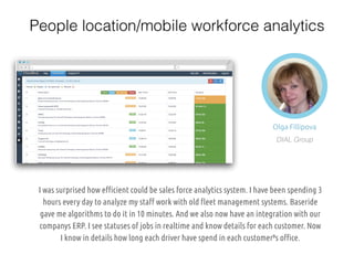 Olga Fillipova
DIAL Group
I was surprised how efficient could be sales force analytics system. I have been spending 3
hours every day to analyze my staff work with old fleet management systems. Baseride
gave me algorithms to do it in 10 minutes. And we also now have an integration with our
companys ERP. I see statuses of jobs in realtime and know details for each customer. Now
I know in details how long each driver have spend in each customer’”⁹s office.
People location/mobile workforce analytics
 