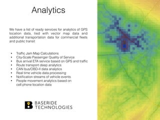 Analytics
We have a list of ready services for analytics of GPS
location data, tied with vector map data and
additional transportation data for commercial ﬂeets
and public transit
• Trafﬁc Jam Map Calculations
• City-Scale Passenger Quality of Service
• Bus arrival ETA service based on GPS and trafﬁc
• Route transport deep analytics
• CAN bus/OBD-II data analytics
• Real time vehicle data processing
• Notiﬁcation streams of vehicle events
• People movement analytics based on  
cell phone location data
 