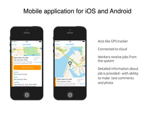 Mobile application for iOS and Android
Acts like GPS tracker
Connected to cloud
Workers receive jobs from
the system
Detailed information about
job is provided - with ability
to make text comments
and photo
 