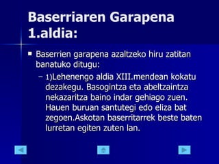 Baserriaren Garapena 1.aldia: Baserrien garapena azaltzeko hiru zatitan banatuko ditugu: 1) Lehenengo aldia XIII.mendean kokatu dezakegu. Basogintza eta abeltzaintza nekazaritza baino indar gehiago zuen. Hauen buruan santutegi edo eliza bat zegoen.Askotan baserritarrek beste baten lurretan egiten zuten lan.  