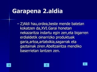 Garapena 2.aldia 2)Aldi hau,ordea,beste mende batetan kokatzen da,XVI.Garai honetan nekazaritza indartu egin zen,eta bigarren erdialdetik oinarrizko produktuak garia,artoa,artatxikia,sagarrak eta gaztainak ziren.Abeltzaintza mendiko baserrietan lantzen zen.  