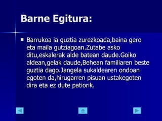 Barne Egitura: Barrukoa ia guztia zurezkoada,baina gero eta maila gutziagoan.Zutabe asko ditu,eskalerak alde batean daude.Goiko aldean,gelak daude,Behean familiaren beste guztia dago.Jangela  sukaldearen  ondoan egoten da,hirugarren pisuan ustakegoten dira eta ez dute patiorik. 