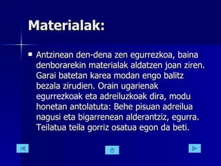 Materialak: Antzinean den-dena zen egurrezkoa, baina denborarekin materialak aldatzen joan ziren. Garai batetan karea modan engo balitz bezala zirudien. Orain ugarienak  egurrezkoak  eta adreiluzkoak dira, modu honetan antolatuta: Behe pisuan adreilua nagusi eta bigarrenean alderantziz, egurra. Teilatua teila gorriz osatua egon da beti.  