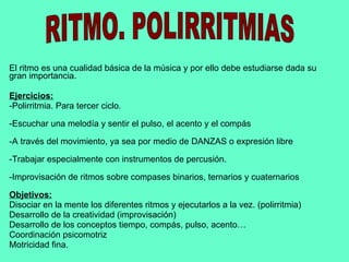 El ritmo es una cualidad básica de la música y por ello debe estudiarse dada su gran importancia. Ejercicios: -Polirritmia. Para tercer ciclo. -Escuchar una melodía y sentir el pulso, el acento y el compás -A través del movimiento, ya sea por medio de DANZAS o expresión libre -Trabajar especialmente con instrumentos de percusión. -Improvisación de ritmos sobre compases binarios, ternarios y cuaternarios Objetivos: Disociar en la mente los diferentes ritmos y ejecutarlos a la vez. (polirritmia) Desarrollo de la creatividad (improvisación) Desarrollo de los conceptos tiempo, compás, pulso, acento… Coordinación psicomotriz Motricidad fina. RITMO. POLIRRITMIAS 