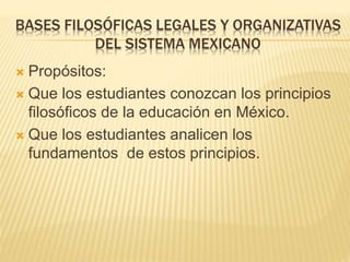 BASES FILOSÓFICAS LEGALES Y ORGANIZATIVAS
DEL SISTEMA MEXICANO
 Propósitos:
 Que los estudiantes conozcan los principios
filosóficos de la educación en México.
 Que los estudiantes analicen los
fundamentos de estos principios.
 