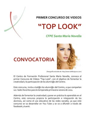 PRIMER CONCURSO DE VIDEOS


                         “TOP LOOK”
                                  CFPE Santa María Novella




CONVOCATORIA
                                   (fotografía extraída de: http://www.bellezapura.com)


El Centro de Formación Profesional Santa María Novella, convoca el
primer Concurso de Videos “Top Look”, con el objetivo de fomentar la
creatividad y la participación de los alumn@s del Centro.

Este concurso, invita a tod@s los alumn@s del Centro, a que compartan
sus looks favoritos para la temporada primavera verano de 2011.

Además de fomentar la creatividad y poner en práctica lo aprendido en el
Centro, este concurso propicia la participación e integración de los
alumnos, así como el uso educativo de las redes sociales, ya que este
concurso se va desarrollar en You Tube y se va a difundir a través de
facebook y tuenti.
 