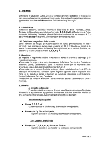 B.- PREMIOS

El Ministerio de Educación, Cultura, Ciencia y Tecnología premiará los trabajos de investigación
para promover la excelencia educativa en los proyectos de investigación realizados por alumnos
y presentados en la Instancia Provincial de Feria de Ciencias y Tecnología.


B.1. Beneficiarios
Instituciones Escolares, Docentes y Alumnos de tercer Ciclo de EGB, Polimodal, Adultos,
Terciarios No Universitarios, equivalentes a los niveles D, E, F, G y H del Reglamento de Ferias
Nacionales de Ciencia y Tecnología; y Premio Estímulo a los alumnos de los niveles A, B, C y
de Escuelas Educación Especial, participantes en la Instancia Provincial.

 B.2. Criterios de otorgamiento de los premios
Serán premiados los trabajos que hubieran obtenido los 3 (tres) primeros lugares, por área y
por nivel y que obtengan un puntaje igual o superior al 80 % ( Ochenta por ciento) de la
evaluación resultante en la Feria de Ciencia y Tecnología Juvenil, en su Instancia Provincial, en
cada área y en cada uno de los niveles D, E, F, G y H.

B.3 Requisitos:
Se respetará el Reglamento Nacional y Provincial de Ferias de Ciencias y Tecnología y su
respectiva organización.
•Presentación del proyecto de acuerdo al cronograma de Ferias de Ciencias de la Provincia, en
instancias: Escolar, Departamental / Zonal y Provincial avalado por sus respectivas actas
presentadas a través de la Coordinación Provincial de A.C.T.J
•Presentación para la Instancia Provincial en tiempo y forma ante la Coordinación de ACTJ de
tres copias del informe final, 2 copias en soporte magnético y para los días de exposición de la
Feria de la carpeta de campo y stand con las normativas establecidas en el Reglamento
Nacional de Ferias de Ciencias y Tecnología.
•Presentación de Fichas de Evaluación de las instancias: Escolar, Departamental / Zonal y
Provincial.

B.4 Premios
             Al proyecto participante:
             El premio consistirá en una suma dineraria a establecer anualmente por Resolución
Ministerial ó el equivalente en equipamiento de materiales didácticos específicos referidos al
área correspondiente al proyecto, que será otorgado a la institución de origen.

             A los alumnos participantes:

    •   Niveles: D, E, F, G y H
            El premio consiste en una medalla y la certificación correspondiente.

    •   Niveles A, B, C y Educación Especial
                El premio consiste en una medalla y la certificación correspondiente.


               A los Docentes orientadores

    •   Niveles A, B, C , D, E, F, G , H y Educación Especial
                El premio consiste en una medalla y la certificación correspondiente



                                                                                        Página 3 de 3
 