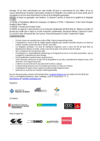 missatge. De les fotos seleccionades per cada membre del jurat es seleccionaran les tres millors. Al ser un
concurs dinamitzat per facebook el jurat podrà considerar les fotografies més votades per la xarxa social, però el
vot popular no serà un factor determinant en l’elecció de la fotografia guanyadora.
PREMIS: Hi haurà un guanyador i dos finalistes. Es donaran 3 premis en funció de la qualitat de la fotografia
escollida.
1r PREMI: un Smartphone alliberat de companyia, LG Optimus L7 P700, i 1 Abonament 5! Del Teatre Principal i
l’Auditori Eduard Toldrà.
2n PREMI: 2 entrades pel Faraday Tardor.
3r PREMI: un sopar per a dues persones en un restaurant col·laborador del Nucli Antic de Vilanova i la Geltrú. El
premiat pot escollir anar a sopar en un dels restaurants col·laboradors: Restaurant Manara, Espai de la Carme,
La Cova d’en Joan, Restaurant Bar Can Cuenca, Pizzeria Restaurant El Cistell, i Cantina Don Taquito.
CONSIDERACIONS

    -    Els drets d’autor són automàticament cedits al PINA -Projecte Integral del Nucli Antic-.
    -    L’organització es reserva el dret de rebutjar aquelles fotografies que consideri convenient, basant-se en criteris de
         respecte i temàtica emmarcades dins el concurs, entre altres.
    -    Les fotografies premiades i els drets de reproducció d’aquestes seran a càrrec del Pla del Nucli Antic de
         l’Ajuntament de Vilanova i la Geltrú, sempre sense fins lucratius i fent constar el nom de l’autor/a.
    -    No es considerarà més d’un premi per autor.
    -    Els participants es responsabilitzaran totalment que no hi hagi drets de tercers en les obres presentades, i que no
         es puguin fer reclamacions per drets d’imatge.
    -    El jurat qualificador no podrà declarar cap premi desert.
    -    Si per causa greu comesa per un autor s’ha de desqualificar la seva obra, el possible premi atorgat recaurà, a tots
         els efectes, en el següent concursant.
    -    L’entitat es reserva el dret de fer una selecció de les obres a exposar.
    -    La data d’entrega del premi serà el 23 d’octubre per la tarda a La Sala a les 18 hores.
    -    La participació en aquest concurs suposa l’acceptació íntegra d’aquestes bases.
    -    Qualsevol cas no previst serà resolt per l’entitat organitzadora.

Per més informació podeu contactar al Pla del Nucli Antic a nucliantic@vilanova.cat o per telèfon al 93.814.00.00 (ext.
2252), o a la Regidoria d'Urbanisme, Obres i Habitatge, Carrer de Josep Llanza, 1-7, 1r.
www.vilanova.cat i nucliantic-vng.blogspot.com

Organitza




Col·labora




Amb el suport de
 