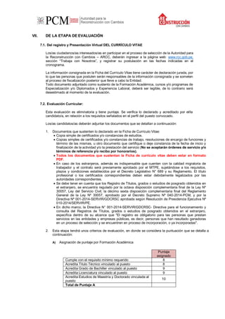 VII. DE LA ETAPA DE EVALUACIÓN
7.1. Del registro y Presentación Virtual DEL CURRÍCULO VITAE
Los/as ciudadanos/as interesados/as en participar en el proceso de selección de la Autoridad para
la Reconstrucción con Cambios – ARCC, deberán ingresar a la página web: www.rcc.gob.pe,
sección “Trabaja con Nosotros”, y registrar su postulación en las fechas indicadas en el
cronograma.
La información consignada en la Ficha del Currículo Vitae tiene carácter de declaración jurada, por
lo que las personas que postulen serán responsables de la información consignada y se someten
al proceso de fiscalización posterior que lleve a cabo la Entidad.
Todo documento adjuntado como sustento de la Formación Académica, cursos y/o programas de
Especialización y/o Diplomados y Experiencia Laboral, deberá ser legible, de lo contrario será
desestimado al momento de la evaluación.
7.2. Evaluación Curricular:
Esta evaluación es eliminatoria y tiene puntaje. Se verifica lo declarado y acreditado por el/la
candidato/a, en relación a los requisitos señalados en el perfil del puesto convocado.
Los/as candidatos/as deberán adjuntar los documentos que se detallan a continuación:
1. Documentos que sustenten lo declarado en la Ficha de Currículo Vitae:
 Copia simple de certificados y/o constancias de estudios.
 Copias simples de certificados y/o constancias de trabajo, resoluciones de encargo de funciones y
término de las mismas, u otro documento que certifique o deje constancia de la fecha de inicio y
finalización de la actividad y/o la prestación del servicio (No se aceptarán órdenes de servicio y/o
términos de referencia y/o recibo por honorarios).
 Todos los documentos que sustentan la Ficha de currículo vitae deben estar en formato
PDF.
 En caso de los extranjeros, además es indispensable que cuenten con la calidad migratoria de
trabajador y el contrato será previamente aprobado por el MTPE, sujetándose a los requisitos,
plazos y condiciones establecidos por el Decreto Legislativo N° 689 y su Reglamento. El título
profesional o los certificados correspondientes deben estar debidamente legalizados por las
autoridades correspondientes.
 Se debe tener en cuenta que los Registro de Títulos, grados o estudios de posgrado obtenidos en
el extranjero, se encuentra regulado por la octava disposición complementaria final de la Ley Nº
30057, Ley del Servicio Civil; la décimo sexta disposición complementaria final del Reglamento
General de la Ley Nº 30057, aprobado por el Decreto Supremo Nº 040-2014-PCM, y por la
Directiva Nº 001-2014-SERVIR/GDCRSC aprobada según Resolución de Presidencia Ejecutiva Nº
010-2014/SERVIR/PE.
 En dicho marco, la Directiva N° 001-2014-SERVIR/GDCRSC- Directiva para el funcionamiento y
consulta del Registros de Títulos, grados o estudios de posgrado obtenidos en el extranjero,
especifica dentro de su alcance que "El registro es obligatorio para las personas que prestan
servicios en las entidades y empresas públicas, es decir, personas que han resultado ganadoras
en un proceso de selección y se encuentren en proceso de incorporación, o ya incorporadas".
2. Esta etapa tendrá unos criterios de evaluación, en donde se considera la puntuación que se detalla a
continuación:
A) Asignación de puntaje por Formación Académica
Puntaje
asignado
Cumple con el requisito mínimo requerido 8
Acredita Título Técnico vinculado al puesto 8
Acredita Grado de Bachiller vinculado al puesto 9
Acredita Licenciatura vinculado al puesto 9
Acredita Estudios de Maestría y Doctorado vinculada al
puesto
10
Total de Puntaje A
 