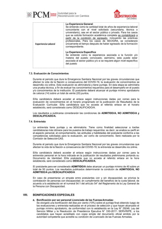 Experiencia Laboral
La Experiencia General:
Se entiende como la cantidad total de años de experiencia laboral
concordante con el nivel solicitado (secundaria, técnica o
universitario), sea en el sector público o privado. Para los casos
que se solicite formación académica completa se contabilizará a
partir de la condición de egresado, incluyendo las prácticas
profesionales. Para los casos de SECIGRA, se considerará
únicamente el tiempo después de haber egresado de la formación
correspondiente.
La Experiencia Específica:
Se entiende como la experiencia asociada a la función y/o
materia del puesto convocado; asimismo, esta puede estar
asociada al sector público y/o si se requiere algún nivel específico
del puesto
7.3. Evaluación de Conocimientos
Durante el periodo que dure la Emergencia Sanitaria Nacional por las graves circunstancias que
afectan la vida de la Nación a consecuencia del COVID-19, la evaluación de conocimientos se
desarrolla vía online. Esta evaluación es eliminatoria y tiene puntaje. En esta etapa se administra
una prueba técnica, a fin de evaluar los conocimientos requeridos para el desempeño en el puesto
y/o conocimientos de la institución. El postulante deberá alcanzar el puntaje mínimo aprobatorio
de catorce (14) sobre un total de veinte (20) puntos.
El/la candidato/a deberá acceder al enlace según instrucciones dadas por correo para la
evaluación de conocimientos en el horario programado en la publicación de Resultados de la
Evaluación Curricular. El/la candidato/a que no acceda al referido enlace en el horario
establecido, será considerado como DESCALIFICADO/A.
Los resultados a publicarse considerarán las condiciones de ADMITIDO/A, NO ADMITIDO/A y
DESCALIFICADO/A.
7.4. Entrevista
La entrevista tiene puntaje y es eliminatoria. Tiene como finalidad seleccionar a los/las
candidatos/as más idóneos para los puestos de trabajo requeridos; es decir, se analiza su perfil en
el aspecto personal, el comportamiento, las actitudes y habilidades del postulante conforme a las
competencias solicitadas para la evaluación, así como de conocimiento. Será realizada por la
Comisión de SelecciónCAS.
Durante el periodo que dure la Emergencia Sanitaria Nacional por las graves circunstancias que
afectan la vida de la Nación a consecuencia del COVID-19, la entrevista se desarrolla vía online.
El/la candidato/a deberá acceder al enlace según instrucciones dadas por correo para la
entrevista personal en la hora indicada en la publicación de resultados preliminares portando su
Documento de Identidad. El/la postulante que no acceda al referido enlace en la hora
establecida, será considerado como DESCALIFICADO/A.
El postulante para ser considerado ADMITIDO/A debe alcanzar un puntaje mínimo de 40 sobre un
total de 50 puntos. Los resultados publicados determinarán la condición de ADMITIDO/A, NO
ADMITIDO/A y/o DESCALIFICADO/A
En caso de presentarse un empate entre postulantes con y sin discapacidad, se prioriza la
contratación de personas con discapacidad, en cumplimiento del beneficio de la cuota laboral, de
acuerdo a lo establecido en el numeral 54.1 del artículo 54° del Reglamento de la Ley General de
la Persona con Discapacidad.
.
VIII. BONIFICACIONES ESPECIALES
a. Bonificación por ser personal Licenciado de las FuerzasArmadas:
Se otorgará una bonificación del diez por ciento (10%) sobre el puntaje final obtenido luego de
las evaluaciones y entrevista realizadas en el proceso de selección y que hayan alcanzado el
puntaje mínimo aprobatorio, de conformidad con lo establecido en la Ley N° 29248, Ley del
Servicio Militar y la Resolución de Presidencia Ejecutiva N° 330-2017- SERVIR/PE, a los
candidatos que hayan acreditado con copia simple del documento oficial emitido por la
autoridad competente que acredite su condición de Licenciado de las Fuerzas Armadas.
 
