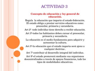 ACTIVIDAD 3 Concepto de educación y ley general de educación. Regula   la educación que imparte el estado-federación. El estado obliga a prestar servicios educativos como: preescolar, primaria y secundaria. Art 2º -todo individuo tiene derecho a recibir educación. Art 3º-todos los habitantes deben cursar el preescolar, primaria y secundaria. La educación es el medio fundamenta para adquirir y acrecentar la cultura. Art 5º-la educación que el estado imparta será ajeno a cualquier doctrina . Art 7º-contribuir al desarrollo integral del individuo. Art 9º-el estado promoverá mediante sus organismos descentralizados a través de apoyos financieros, todo los tipos de modalidades educativas. 