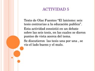 ACTIVIDAD 5 Texto de Olac Fuentes “El laicismo: seis tesis contrarias a la educación publica”. Esta actividad consistió en un debate sobre las seis tesis, en las cuales se dieron puntos de vista acerca del tema. Se discutieron  las tesis una por una , se vio el lado bueno y el malo. 