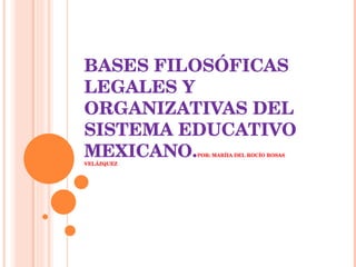 BASES FILOSÓFICAS LEGALES Y ORGANIZATIVAS DEL SISTEMA EDUCATIVO MEXICANO. POR: MARÍIA DEL ROCÍO ROSAS VELÁZQUEZ 