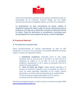 Toda la documentación aportada por los alumnos solicitantes podrá ser
   comprobada por la Fundación Amancio Ortega, por los medios
   oportunos de acuerdo a la legalidad vigente, con el fin de su verificación.

   La participación en esta convocatoria de becas, implica la
   aceptación expresa de todas y cada una de las resoluciones que se
   produzcan a lo largo de su desarrollo, incluida la resolución final de
   la misma. Todas las decisiones se considerarán vinculantes para
   los participantes en este programa de becas, y serán inapelables.


III. Proceso de Selección

A. Pre-selección en primera fase

Serán preseleccionados de manera automatizada un total de 600
estudiantes, a los que se les convocará a una prueba ESCRITA de lengua
inglesa, en base a los siguientes criterios

        1. Expediente académico: Entendido como la nota media
        aritmética entre la nota final de 3º de ESO y la nota final de la
        asignatura de inglés en 3º de ESO. El nivel de expediente
        académico representará un 40 % sobre la puntuación final de la
        solicitud de cada estudiante
        2. Nivel de Renta per Cápita / Base general imponible y el
        número de miembros: Entendido como el resultado de dividir, la
        suma de bases generales imponibles de los sujetos pasivos
        declarantes y el número total de integrantes de la unidad familiar.
        El nivel de renta per cápita representará un 60 % sobre la
        puntuación final de la solicitud de cada estudiante

Esta lista de preseleccionados se dará a conocer a través de la página WEB
www.becasestudiaencanada.org
 