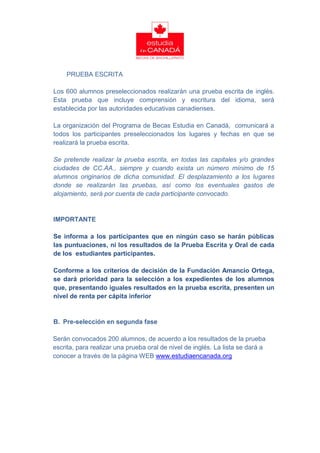 PRUEBA ESCRITA

Los 600 alumnos preseleccionados realizarán una prueba escrita de inglés.
Esta prueba que incluye comprensión y escritura del idioma, será
establecida por las autoridades educativas canadienses.

La organización del Programa de Becas Estudia en Canadá, comunicará a
todos los participantes preseleccionados los lugares y fechas en que se
realizará la prueba escrita.

Se pretende realizar la prueba escrita, en todas las capitales y/o grandes
ciudades de CC.AA., siempre y cuando exista un número mínimo de 15
alumnos originarios de dicha comunidad. El desplazamiento a los lugares
donde se realizarán las pruebas, así como los eventuales gastos de
alojamiento, será por cuenta de cada participante convocado.


IMPORTANTE

Se informa a los participantes que en ningún caso se harán públicas
las puntuaciones, ni los resultados de la Prueba Escrita y Oral de cada
de los estudiantes participantes.

Conforme a los criterios de decisión de la Fundación Amancio Ortega,
se dará prioridad para la selección a los expedientes de los alumnos
que, presentando iguales resultados en la prueba escrita, presenten un
nivel de renta per cápita inferior


B. Pre-selección en segunda fase

Serán convocados 200 alumnos, de acuerdo a los resultados de la prueba
escrita, para realizar una prueba oral de nivel de inglés. La lista se dará a
conocer a través de la página WEB www.estudiaencanada.org
 