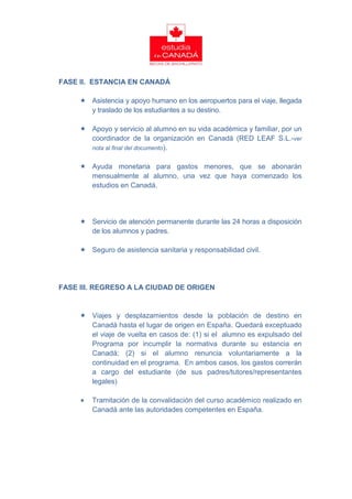 FASE II. ESTANCIA EN CANADÁ

      Asistencia y apoyo humano en los aeropuertos para el viaje, llegada
       y traslado de los estudiantes a su destino.

      Apoyo y servicio al alumno en su vida académica y familiar, por un
       coordinador de la organización en Canadá (RED LEAF S.L.-ver
       nota al final del documento).


      Ayuda monetaria para gastos menores, que se abonarán
       mensualmente al alumno, una vez que haya comenzado los
       estudios en Canadá.




      Servicio de atención permanente durante las 24 horas a disposición
       de los alumnos y padres.

      Seguro de asistencia sanitaria y responsabilidad civil.




FASE III. REGRESO A LA CIUDAD DE ORIGEN


      Viajes y desplazamientos desde la población de destino en
       Canadá hasta el lugar de origen en España. Quedará exceptuado
       el viaje de vuelta en casos de: (1) si el alumno es expulsado del
       Programa por incumplir la normativa durante su estancia en
       Canadá; (2) si el alumno renuncia voluntariamente a la
       continuidad en el programa. En ambos casos, los gastos correrán
       a cargo del estudiante (de sus padres/tutores/representantes
       legales)

        Tramitación de la convalidación del curso académico realizado en
         Canadá ante las autoridades competentes en España.
 
