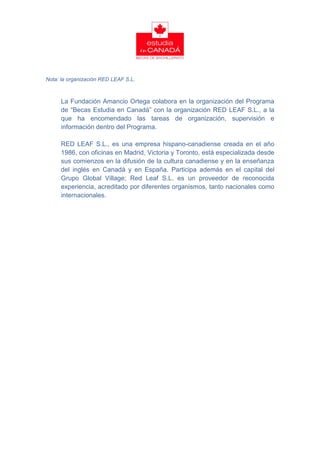 Nota: la organización RED LEAF S.L.



     La Fundación Amancio Ortega colabora en la organización del Programa
     de “Becas Estudia en Canadá” con la organización RED LEAF S.L., a la
     que ha encomendado las tareas de organización, supervisión e
     información dentro del Programa.

     RED LEAF S.L., es una empresa hispano-canadiense creada en el año
     1986, con oficinas en Madrid, Victoria y Toronto, está especializada desde
     sus comienzos en la difusión de la cultura canadiense y en la enseñanza
     del inglés en Canadá y en España. Participa además en el capital del
     Grupo Global Village; Red Leaf S.L. es un proveedor de reconocida
     experiencia, acreditado por diferentes organismos, tanto nacionales como
     internacionales.
 