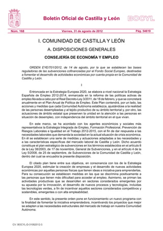Boletín Oficial de Castilla y León

Núm. 168                              Viernes, 31 de agosto de 2012                            Pág. 54619


                    I. COMUNIDAD DE CASTILLA Y LEÓN
                           A. DISPOSICIONES GENERALES
                          CONSEJERÍA DE ECONOMÍA Y EMPLEO

             ORDEN EYE/701/2012, de 14 de agosto, por la que se establecen las bases
       reguladoras de las subvenciones cofinanciadas por el Fondo Social Europeo, destinadas
       a fomentar el desarrollo de actividades económicas por cuenta propia en la Comunidad de
       Castilla y León.

                                                     I

             Entroncada en la Estrategia Europea 2020, se elabora a nivel nacional la Estrategia
       Española de Empleo 2012-2014, enmarcada en la reforma de las políticas activas de
       empleo llevada a cabo por el Real Decreto-Ley 3/2011, de 18 de febrero, y que se concretará
       anualmente en el Plan Anual de Política de Empleo. Este Plan contendrá, por un lado, las
       acciones y medidas que cada Comunidad Autónoma establezca, ajustándose a la realidad
       de las personas desempleadas y al tejido productivo de su ámbito territorial y, por otro, las
       actuaciones de ámbito estatal que preserven la unidad en la atención a las personas en
       situación de desempleo, con independencia del ámbito territorial en el que vivan.

             En este marco, se ha acordado con los agentes económicos y sociales más
       representativos la Estrategia Integrada de Empleo, Formación Profesional, Prevención de
       Riesgos Laborales e Igualdad en el Trabajo 2012-2015, con el fin de dar respuesta a las
       necesidades laborales que demanda la sociedad en la actual situación de crisis económica.
       En él se establecen una serie de medidas y actuaciones adaptadas a las necesidades y
       a las características específicas del mercado laboral de Castilla y León. Dicho acuerdo
       constituye el plan estratégico de subvenciones en los términos establecidos en el artículo 8
       de la Ley 38/2003, de 17 de noviembre, General de Subvenciones, y en el artículo 4 de la
       Ley 5/2008, de 25 de septiembre, de Subvenciones de la Comunidad de Castilla y León,
       dentro del cual se encuadra la presente disposición.

              El citado plan tiene entre sus objetivos, en consonancia con los de la Estrategia
       Europea 2020, estimular la creación de empresas y el desarrollo de nuevas actividades
       económicas por aquellas personas físicas que tienen ideas e iniciativa para emprenderlas.
       Para su consecución se establecen medidas en las que se discrimina positivamente a
       las personas que tienen más dificultad para acceder al empleo. Asimismo, se priman las
       actividades productivas que se desarrollen en sectores considerados emergentes por
       su apuesta por la innovación, el desarrollo de nuevos procesos y tecnologías, incluidas
       las tecnologías verdes, a fin de incentivar aquellos sectores considerados competitivos y
       sostenibles, emergentes o con alta empleabilidad.

              En este sentido, la presente orden pone en funcionamiento un nuevo programa con
       la finalidad de fomentar la iniciativa emprendedora, incentivando los proyectos que mejor
       se adapten a las necesidades estructurales del mercado de trabajo en nuestra Comunidad
       Autónoma.



 CV: BOCYL-D-31082012-3
 