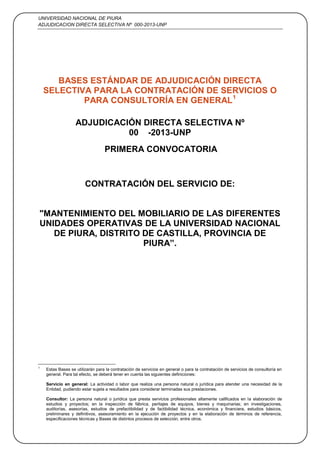 UNIVERSIDAD NACIONAL DE PIURA
ADJUDICACION DIRECTA SELECTIVA Nº 000-2013-UNP
1
BASES ESTÁNDAR DE ADJUDICACIÓN DIRECTA
SELECTIVA PARA LA CONTRATACIÓN DE SERVICIOS O
PARA CONSULTORÍA EN GENERAL1
ADJUDICACIÓN DIRECTA SELECTIVA Nº
00 -2013-UNP
PRIMERA CONVOCATORIA
CONTRATACIÓN DEL SERVICIO DE:
"MANTENIMIENTO DEL MOBILIARIO DE LAS DIFERENTES
UNIDADES OPERATIVAS DE LA UNIVERSIDAD NACIONAL
DE PIURA, DISTRITO DE CASTILLA, PROVINCIA DE
PIURA”.
1
Estas Bases se utilizarán para la contratación de servicios en general o para la contratación de servicios de consultoría en
general. Para tal efecto, se deberá tener en cuenta las siguientes definiciones:
Servicio en general: La actividad o labor que realiza una persona natural o jurídica para atender una necesidad de la
Entidad, pudiendo estar sujeta a resultados para considerar terminadas sus prestaciones.
Consultor: La persona natural o jurídica que presta servicios profesionales altamente calificados en la elaboración de
estudios y proyectos; en la inspección de fábrica, peritajes de equipos, bienes y maquinarias; en investigaciones,
auditorías, asesorías, estudios de prefactibilidad y de factibilidad técnica, económica y financiera, estudios básicos,
preliminares y definitivos, asesoramiento en la ejecución de proyectos y en la elaboración de términos de referencia,
especificaciones técnicas y Bases de distintos procesos de selección, entre otros.
 