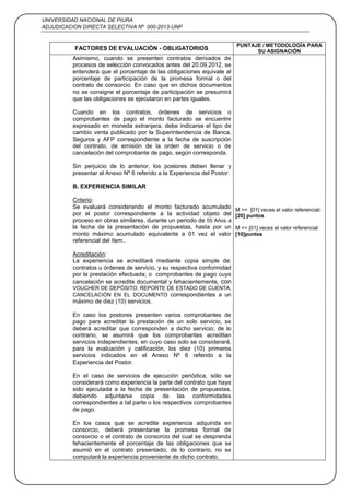 UNIVERSIDAD NACIONAL DE PIURA
ADJUDICACION DIRECTA SELECTIVA Nº 000-2013-UNP
29
FACTORES DE EVALUACIÓN - OBLIGATORIOS
PUNTAJE / METODOLOGÍA PARA
SU ASIGNACIÓN
Asimismo, cuando se presenten contratos derivados de
procesos de selección convocados antes del 20.09.2012, se
entenderá que el porcentaje de las obligaciones equivale al
porcentaje de participación de la promesa formal o del
contrato de consorcio. En caso que en dichos documentos
no se consigne el porcentaje de participación se presumirá
que las obligaciones se ejecutaron en partes iguales.
Cuando en los contratos, órdenes de servicios o
comprobantes de pago el monto facturado se encuentre
expresado en moneda extranjera, debe indicarse el tipo de
cambio venta publicado por la Superintendencia de Banca,
Seguros y AFP correspondiente a la fecha de suscripción
del contrato, de emisión de la orden de servicio o de
cancelación del comprobante de pago, según corresponda.
Sin perjuicio de lo anterior, los postores deben llenar y
presentar el Anexo Nº 6 referido a la Experiencia del Postor.
B. EXPERIENCIA SIMILAR
Criterio:
Se evaluará considerando el monto facturado acumulado
por el postor correspondiente a la actividad objeto del
proceso en obras similares, durante un periodo de 05 Años a
la fecha de la presentación de propuestas, hasta por un
monto máximo acumulado equivalente a 01 vez el valor
referencial del ítem..
Acreditación:
La experiencia se acreditará mediante copia simple de:
contratos u órdenes de servicio, y su respectiva conformidad
por la prestación efectuada; o comprobantes de pago cuya
cancelación se acredite documental y fehacientemente, con
VOUCHER DE DEPÓSITO, REPORTE DE ESTADO DE CUENTA,
CANCELACIÓN EN EL DOCUMENTO correspondientes a un
máximo de diez (10) servicios.
En caso los postores presenten varios comprobantes de
pago para acreditar la prestación de un solo servicio, se
deberá acreditar que corresponden a dicho servicio; de lo
contrario, se asumirá que los comprobantes acreditan
servicios independientes, en cuyo caso solo se considerará,
para la evaluación y calificación, los diez (10) primeros
servicios indicados en el Anexo Nº 6 referido a la
Experiencia del Postor.
En el caso de servicios de ejecución periódica, sólo se
considerará como experiencia la parte del contrato que haya
sido ejecutada a la fecha de presentación de propuestas,
debiendo adjuntarse copia de las conformidades
correspondientes a tal parte o los respectivos comprobantes
de pago.
En los casos que se acredite experiencia adquirida en
consorcio, deberá presentarse la promesa formal de
consorcio o el contrato de consorcio del cual se desprenda
fehacientemente el porcentaje de las obligaciones que se
asumió en el contrato presentado; de lo contrario, no se
computará la experiencia proveniente de dicho contrato.
M >= [01] veces el valor referencial:
[20] puntos
M <= [01] veces el valor referencial
[10]puntos
 