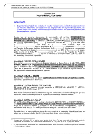 UNIVERSIDAD NACIONAL DE PIURA
ADJUDICACION DIRECTA SELECTIVA Nº 000-2012-EPG/UNP
32
CAPÍTULO V
PROFORMA DEL CONTRATO
IMPORTANTE:
Dependiendo del objeto del contrato, de resultar indispensable, podrá efectuarse la inclusión
de cláusulas adicionales o la adecuación de las propuestas en el presente documento, las
que en ningún caso pueden contemplar disposiciones contrarias a la normativa vigente ni a lo
señalado en este capítulo.
Conste por el presente documento, la contratación del servicio [CONSIGNAR LA
DENOMINACIÓN DE LA CONVOCATORIA], que celebra de una parte [CONSIGNAR EL
NOMBRE DE LA ENTIDAD], en adelante LA ENTIDAD, con RUC Nº [………], con domicilio legal
en [………], representada por [………..…], identificado con DNI Nº [………], y de otra parte
[……………….....................], con RUC Nº [................], con domicilio legal en
[……………….....................], inscrita en la Ficha N° [……………….........] Asiento N° [……….......]
del Registro de Personas Jurídicas de la ciudad de [………………], debidamente representado
por su Representante Legal, [……………….....................], con DNI N° [………………..], según
poder inscrito en la Ficha N° […………..], Asiento N° […………] del Registro de Personas
Jurídicas de la ciudad de […………], a quien en adelante se le denominará EL CONTRATISTA en
los términos y condiciones siguientes:
CLÁUSULA PRIMERA: ANTECEDENTES
Con fecha [………………..], el Comité Especial adjudicó la Buena Pro de la ADJUDICACIÓN
DIRECTA SELECTIVA Nº [CONSIGNAR NOMENCLATURA DEL PROCESO DE SELECCIÓN]
para la contratación del servicio [CONSIGNAR LA DENOMINACIÓN DE LA CONVOCATORIA], a
[INDICAR NOMBRE DEL GANADOR DE LA BUENA PRO], cuyos detalles e importe constan en
los documentos integrantes del presente contrato.
CLÁUSULA SEGUNDA: OBJETO
El presente contrato tiene por objeto [CONSIGNAR EL OBJETO DE LA CONTRATACIÓN],
conforme a los Términos de Referencia.
CLÁUSULA TERCERA: MONTO CONTRACTUAL
El monto total del presente contrato asciende a [CONSIGNAR MONEDA Y MONTO],
[CONSIGNAR SI O NO] incluye IGV.
19
Este monto comprende el costo del servicio, seguros e impuestos, así como todo aquello que sea
necesario para la correcta ejecución de la prestación materia del presente contrato.
CLÁUSULA CUARTA: DEL PAGO
20
LA ENTIDAD se obliga a pagar la contraprestación a EL CONTRATISTA en [INDICAR MONEDA],
en [INDICAR SI SE TRATA DE ÚNICO PAGO, PAGOS PARCIALES O PAGOS PERIÓDICOS],
luego de la recepción formal y completa de la documentación correspondiente, según lo
establecido en el artículo 181 del Reglamento de la Ley de Contrataciones del Estado.
Para tal efecto, el responsable de otorgar la conformidad de la prestación deberá hacerlo en un
plazo que no excederá de los diez (10) días calendario de ser estos recibidos.
19
Consignar que NO incluye IGV en caso el postor ganador de la Buena Pro haya presentado la Declaración jurada de
cumplimiento de condiciones para la aplicación de la exoneración del IGV (Anexo Nº 10) en su propuesta técnica.
20
En cada caso concreto, dependiendo de la naturaleza del contrato, podrá adicionarse la información que resulte pertinente
a efectos de generar el pago.
 