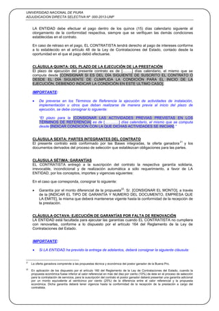 UNIVERSIDAD NACIONAL DE PIURA
ADJUDICACION DIRECTA SELECTIVA Nº 000-2013-UNP
33
LA ENTIDAD debe efectuar el pago dentro de los quince (15) días calendario siguiente al
otorgamiento de la conformidad respectiva, siempre que se verifiquen las demás condiciones
establecidas en el contrato.
En caso de retraso en el pago, EL CONTRATISTA tendrá derecho al pago de intereses conforme
a lo establecido en el artículo 48 de la Ley de Contrataciones del Estado, contado desde la
oportunidad en el que el pago debió efectuarse.
CLÁUSULA QUINTA: DEL PLAZO DE LA EJECUCIÓN DE LA PRESTACIÓN
El plazo de ejecución del presente contrato es de [……..] días calendario, el mismo que se
computa desde [CONSIGNAR SI ES DEL DÍA SIGUIENTE DE SUSCRITO EL CONTRATO O
DESDE EL DÍA SIGUIENTE DE CUMPLIDA LA CONDICIÓN PARA EL INICIO DE LA
EJECUCIÓN, DEBIENDO INDICAR LA CONDICIÓN EN ESTE ULTIMO CASO].
IMPORTANTE:
De preverse en los Términos de Referencia la ejecución de actividades de instalación,
implementación u otros que deban realizarse de manera previa al inicio del plazo de
ejecución, se debe consignar lo siguiente:
“El plazo para la [CONSIGNAR LAS ACTIVIDADES PREVIAS PREVISTAS EN LOS
TÉRMINOS DE REFERENCIA] es de [……...…] días calendario, el mismo que se computa
desde [INDICAR CONDICIÓN CON LA QUE DICHAS ACTIVIDADES SE INICIAN].”
CLÁUSULA SEXTA: PARTES INTEGRANTES DEL CONTRATO
El presente contrato está conformado por las Bases integradas, la oferta ganadora
21
y los
documentos derivados del proceso de selección que establezcan obligaciones para las partes.
CLÁUSULA SÉTIMA: GARANTÍAS
EL CONTRATISTA entregó a la suscripción del contrato la respectiva garantía solidaria,
irrevocable, incondicional y de realización automática a sólo requerimiento, a favor de LA
ENTIDAD, por los conceptos, importes y vigencias siguientes:
En el caso que corresponda, consignar lo siguiente:
Garantía por el monto diferencial de la propuesta
22
: S/. [CONSIGNAR EL MONTO], a través
de la [INDICAR EL TIPO DE GARANTÍA Y NUMERO DEL DOCUMENTO, EMPRESA QUE
LA EMITE], la misma que deberá mantenerse vigente hasta la conformidad de la recepción de
la prestación.
CLÁUSULA OCTAVA: EJECUCIÓN DE GARANTÍAS POR FALTA DE RENOVACIÓN
LA ENTIDAD está facultada para ejecutar las garantías cuando EL CONTRATISTA no cumpliera
con renovarlas, conforme a lo dispuesto por el artículo 164 del Reglamento de la Ley de
Contrataciones del Estado.
IMPORTANTE:
Si LA ENTIDAD ha previsto la entrega de adelantos, deberá consignar la siguiente cláusula:
21
La oferta ganadora comprende a las propuestas técnica y económica del postor ganador de la Buena Pro.
22
En aplicación de los dispuesto por el artículo 160 del Reglamento de la Ley de Contrataciones del Estado, cuando la
propuesta económica fuese inferior al valor referencial en más del diez por ciento (10%) de éste en el proceso de selección
para la contratación de servicios, para la suscripción del contrato el postor ganador deberá presentar una garantía adicional
por un monto equivalente al veinticinco por ciento (25%) de la diferencia entre el valor referencial y la propuesta
económica. Dicha garantía deberá tener vigencia hasta la conformidad de la recepción de la prestación a cargo del
contratista.
 