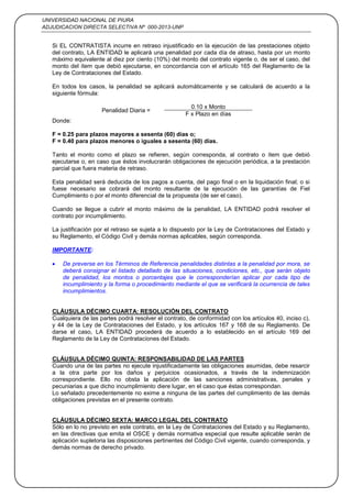 UNIVERSIDAD NACIONAL DE PIURA
ADJUDICACION DIRECTA SELECTIVA Nº 000-2013-UNP
35
Si EL CONTRATISTA incurre en retraso injustificado en la ejecución de las prestaciones objeto
del contrato, LA ENTIDAD le aplicará una penalidad por cada día de atraso, hasta por un monto
máximo equivalente al diez por ciento (10%) del monto del contrato vigente o, de ser el caso, del
monto del ítem que debió ejecutarse, en concordancia con el artículo 165 del Reglamento de la
Ley de Contrataciones del Estado.
En todos los casos, la penalidad se aplicará automáticamente y se calculará de acuerdo a la
siguiente fórmula:
Penalidad Diaria =
0.10 x Monto
F x Plazo en días
Donde:
F = 0.25 para plazos mayores a sesenta (60) días o;
F = 0.40 para plazos menores o iguales a sesenta (60) días.
Tanto el monto como el plazo se refieren, según corresponda, al contrato o ítem que debió
ejecutarse o, en caso que éstos involucrarán obligaciones de ejecución periódica, a la prestación
parcial que fuera materia de retraso.
Esta penalidad será deducida de los pagos a cuenta, del pago final o en la liquidación final; o si
fuese necesario se cobrará del monto resultante de la ejecución de las garantías de Fiel
Cumplimiento o por el monto diferencial de la propuesta (de ser el caso).
Cuando se llegue a cubrir el monto máximo de la penalidad, LA ENTIDAD podrá resolver el
contrato por incumplimiento.
La justificación por el retraso se sujeta a lo dispuesto por la Ley de Contrataciones del Estado y
su Reglamento, el Código Civil y demás normas aplicables, según corresponda.
IMPORTANTE:
De preverse en los Términos de Referencia penalidades distintas a la penalidad por mora, se
deberá consignar el listado detallado de las situaciones, condiciones, etc., que serán objeto
de penalidad, los montos o porcentajes que le corresponderían aplicar por cada tipo de
incumplimiento y la forma o procedimiento mediante el que se verificará la ocurrencia de tales
incumplimientos.
CLÁUSULA DÉCIMO CUARTA: RESOLUCIÓN DEL CONTRATO
Cualquiera de las partes podrá resolver el contrato, de conformidad con los artículos 40, inciso c),
y 44 de la Ley de Contrataciones del Estado, y los artículos 167 y 168 de su Reglamento. De
darse el caso, LA ENTIDAD procederá de acuerdo a lo establecido en el artículo 169 del
Reglamento de la Ley de Contrataciones del Estado.
CLÁUSULA DÉCIMO QUINTA: RESPONSABILIDAD DE LAS PARTES
Cuando una de las partes no ejecute injustificadamente las obligaciones asumidas, debe resarcir
a la otra parte por los daños y perjuicios ocasionados, a través de la indemnización
correspondiente. Ello no obsta la aplicación de las sanciones administrativas, penales y
pecuniarias a que dicho incumplimiento diere lugar, en el caso que éstas correspondan.
Lo señalado precedentemente no exime a ninguna de las partes del cumplimiento de las demás
obligaciones previstas en el presente contrato.
CLÁUSULA DÉCIMO SEXTA: MARCO LEGAL DEL CONTRATO
Sólo en lo no previsto en este contrato, en la Ley de Contrataciones del Estado y su Reglamento,
en las directivas que emita el OSCE y demás normativa especial que resulte aplicable serán de
aplicación supletoria las disposiciones pertinentes del Código Civil vigente, cuando corresponda, y
demás normas de derecho privado.
 