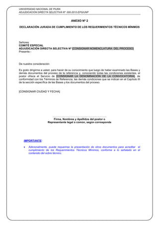 UNIVERSIDAD NACIONAL DE PIURA
ADJUDICACION DIRECTA SELECTIVA Nº 000-2012-EPG/UNP
40
ANEXO Nº 2
DECLARACIÓN JURADA DE CUMPLIMIENTO DE LOS REQUERIMIENTOS TÉCNICOS MÍNIMOS
Señores
COMITÉ ESPECIAL
ADJUDICACIÓN DIRECTA SELECTIVA Nº [CONSIGNAR NOMENCLATURA DEL PROCESO]
Presente.-
De nuestra consideración:
Es grato dirigirme a usted, para hacer de su conocimiento que luego de haber examinado las Bases y
demás documentos del proceso de la referencia y, conociendo todas las condiciones existentes, el
postor ofrece el Servicio de [CONSIGNAR LA DENOMINACIÓN DE LA CONVOCATORIA], de
conformidad con los Términos de Referencia, las demás condiciones que se indican en el Capítulo III
de la sección específica de las Bases y los documentos del proceso.
[CONSIGNAR CIUDAD Y FECHA]
…….………………………….…………………..
Firma, Nombres y Apellidos del postor o
Representante legal o común, según corresponda
IMPORTANTE:
Adicionalmente, puede requerirse la presentación de otros documentos para acreditar el
cumplimiento de los Requerimientos Técnicos Mínimos, conforme a lo señalado en el
contenido del sobre técnico.
 