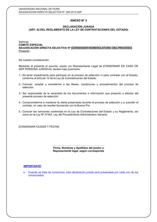 UNIVERSIDAD NACIONAL DE PIURA
ADJUDICACION DIRECTA SELECTIVA Nº 000-2013-UNP
41
ANEXO Nº 3
DECLARACIÓN JURADA
(ART. 42 DEL REGLAMENTO DE LA LEY DE CONTRATACIONES DEL ESTADO)
Señores
COMITÉ ESPECIAL
ADJUDICACIÓN DIRECTA SELECTIVA Nº [CONSIGNAR NOMENCLATURA DEL PROCESO]
Presente.-
De nuestra consideración:
Mediante el presente el suscrito, postor y/o Representante Legal de [CONSIGNAR EN CASO DE
SER PERSONA JURÍDICA], declaro bajo juramento:
1.- No tener impedimento para participar en el proceso de selección ni para contratar con el Estado,
conforme al artículo 10 de la Ley de Contrataciones del Estado.
2.- Conocer, aceptar y someterme a las Bases, condiciones y procedimientos del proceso de
selección.
3.- Ser responsable de la veracidad de los documentos e información que presento a efectos del
presente proceso de selección.
4.- Comprometerme a mantener la oferta presentada durante el proceso de selección y a suscribir el
contrato, en caso de resultar favorecido con la Buena Pro.
5.- Conocer las sanciones contenidas en la Ley de Contrataciones del Estado y su Reglamento, así
como en la Ley Nº 27444, Ley del Procedimiento Administrativo General.
[CONSIGNAR CIUDAD Y FECHA]
………………………….………………………..
Firma, Nombres y Apellidos del postor o
Representante legal, según corresponda
IMPORTANTE:
Cuando se trate de consorcios, esta declaración jurada será presentada por cada uno de los
consorciados.
 